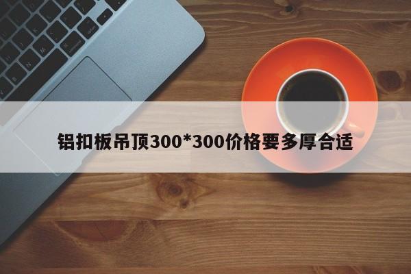 铝扣板吊顶300*300价格要多厚合适